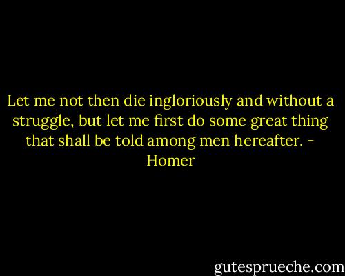 Let me not then die ingloriously and without a struggle, but let me first do some great thing that shall be told among men hereafter. - Homer