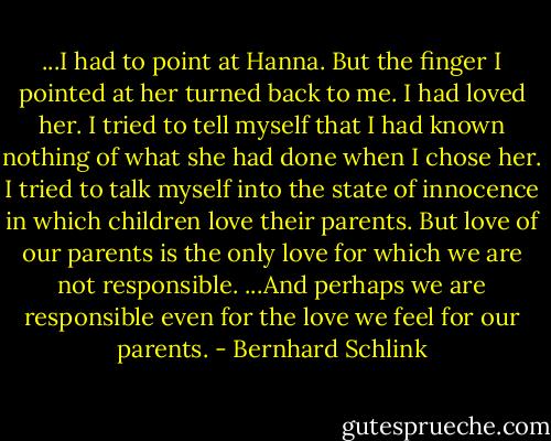 ...I had to point at Hanna. But the finger I pointed at her turned back to me. I had loved her. I tried to tell myself that I had known nothing of what she had done when I chose her. I tried to talk myself into the state of innocence in which children love their parents. But love of our parents is the only love for which we are not responsible. ...And perhaps we are responsible even for the love we feel for our parents. - Bernhard Schlink