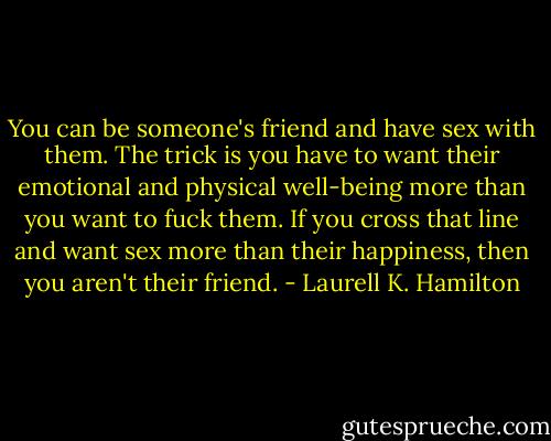 You can be someone's friend and have sex with them. The trick is you have to want their emotional and physical well-being more than you want to fuck them. If you cross that line and want sex more than their happiness, then you aren't their friend. - Laurell K. Hamilton