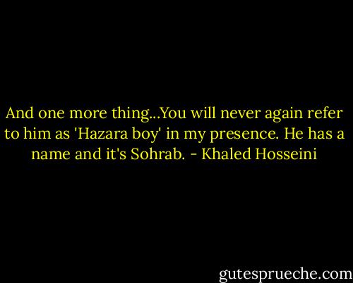 And one more thing...You will never again refer to him as 'Hazara boy' in my presence. He has a name and it's Sohrab. - Khaled Hosseini