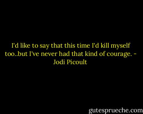 I'd like to say that this time I'd kill myself too..but I've never had that kind of courage. - Jodi Picoult