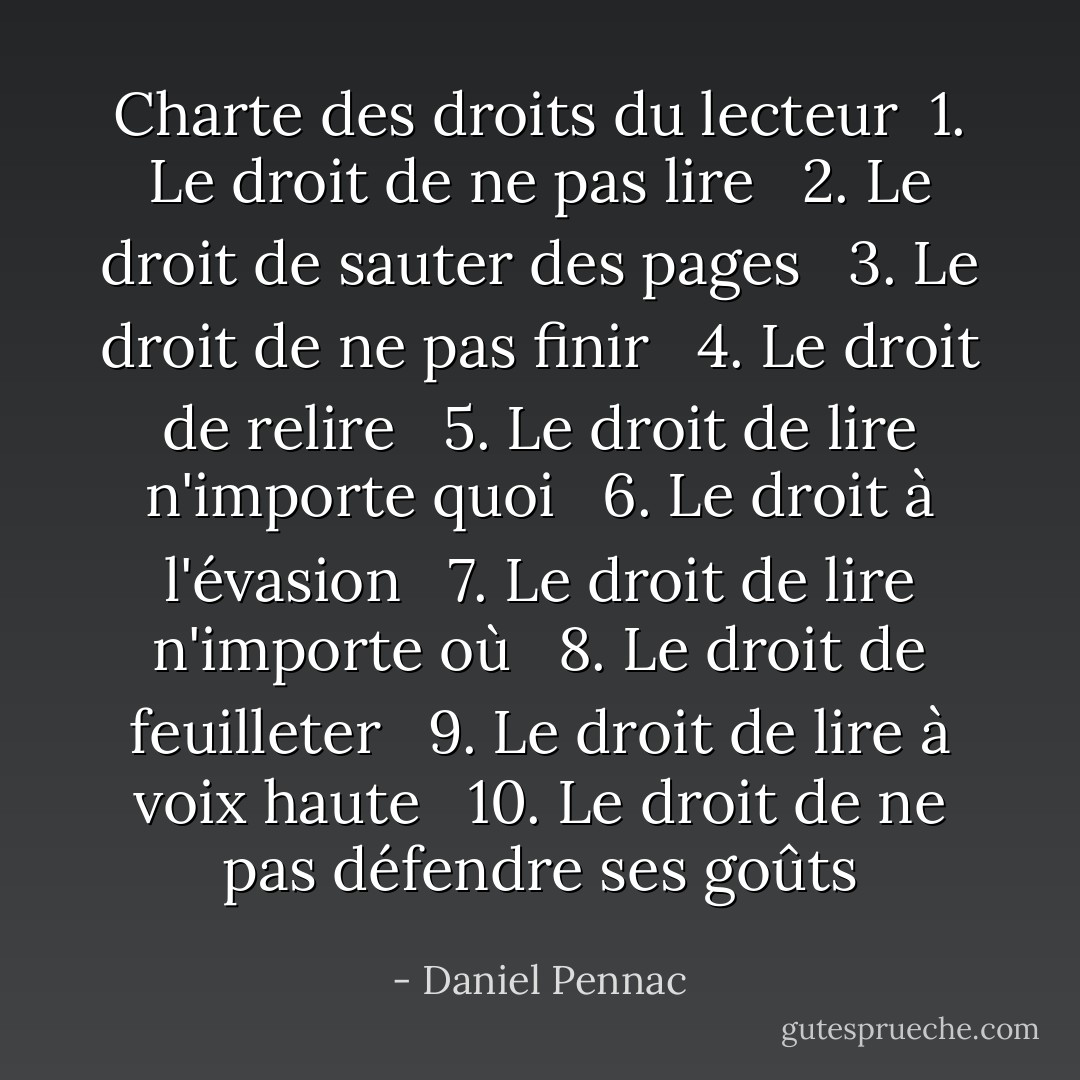 Charte des droits du lecteur<br /><br />1. Le droit de ne pas lire <br /><br />2. Le droit de sauter des pages <br /><br />3. Le droit de ne pas finir <br /><br />4. Le droit de relire <br /><br />5. Le droit de lire n'importe quoi <br /><br />6. Le droit à l'évasion <br /><br />7. Le droit de lire n'importe où <br /><br />8. Le droit de feuilleter <br /><br />9. Le droit de lire à voix haute <br /><br />10. Le droit de ne pas défendre ses goûts - Daniel Pennac