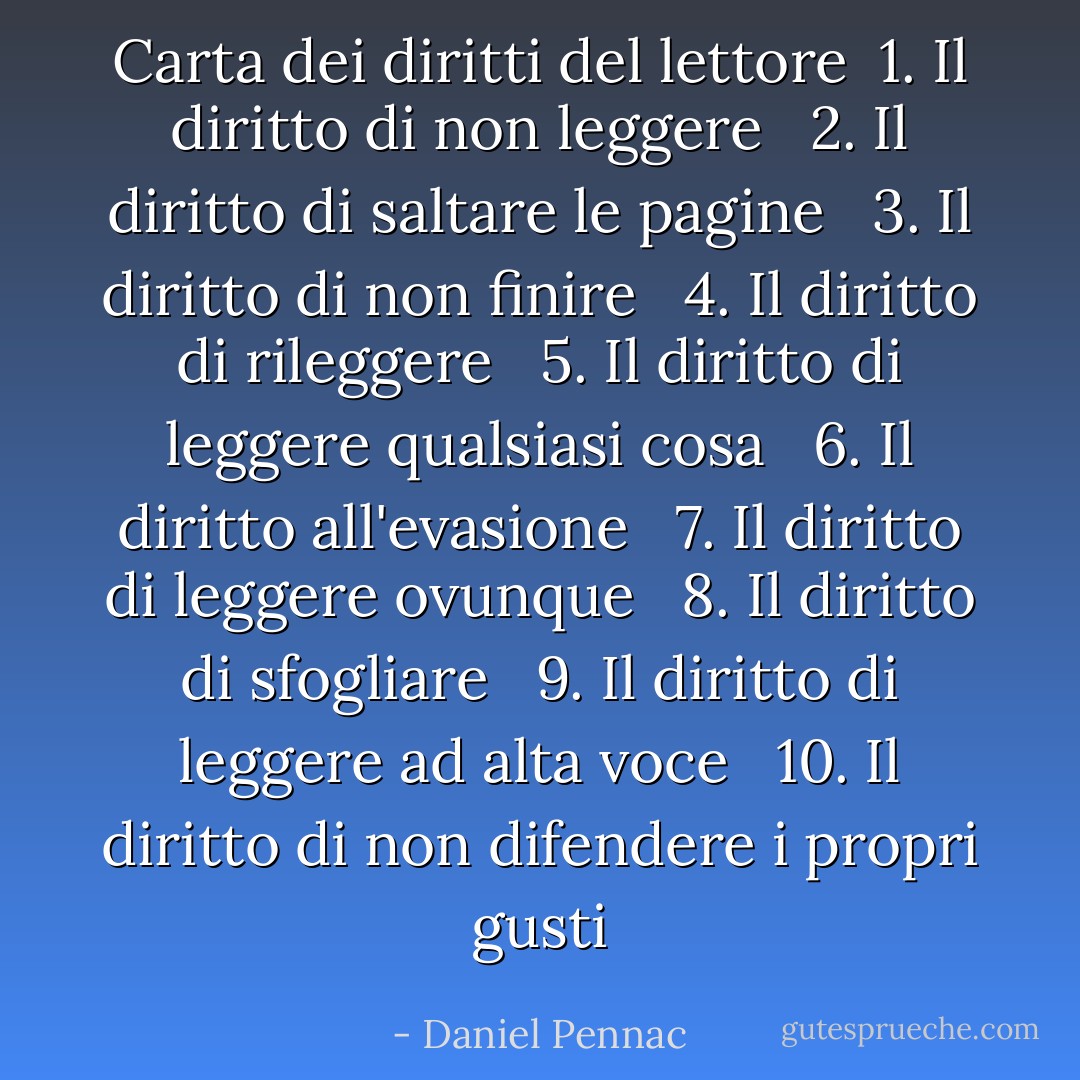 Carta dei diritti del lettore<br /><br />1. Il diritto di non leggere <br /><br />2. Il diritto di saltare le pagine <br /><br />3. Il diritto di non finire <br /><br />4. Il diritto di rileggere <br /><br />5. Il diritto di leggere qualsiasi cosa <br /><br />6. Il diritto all'evasione <br /><br />7. Il diritto di leggere ovunque <br /><br />8. Il diritto di sfogliare <br /><br />9. Il diritto di leggere ad alta voce <br /><br />10. Il diritto di non difendere i propri gusti - Daniel Pennac