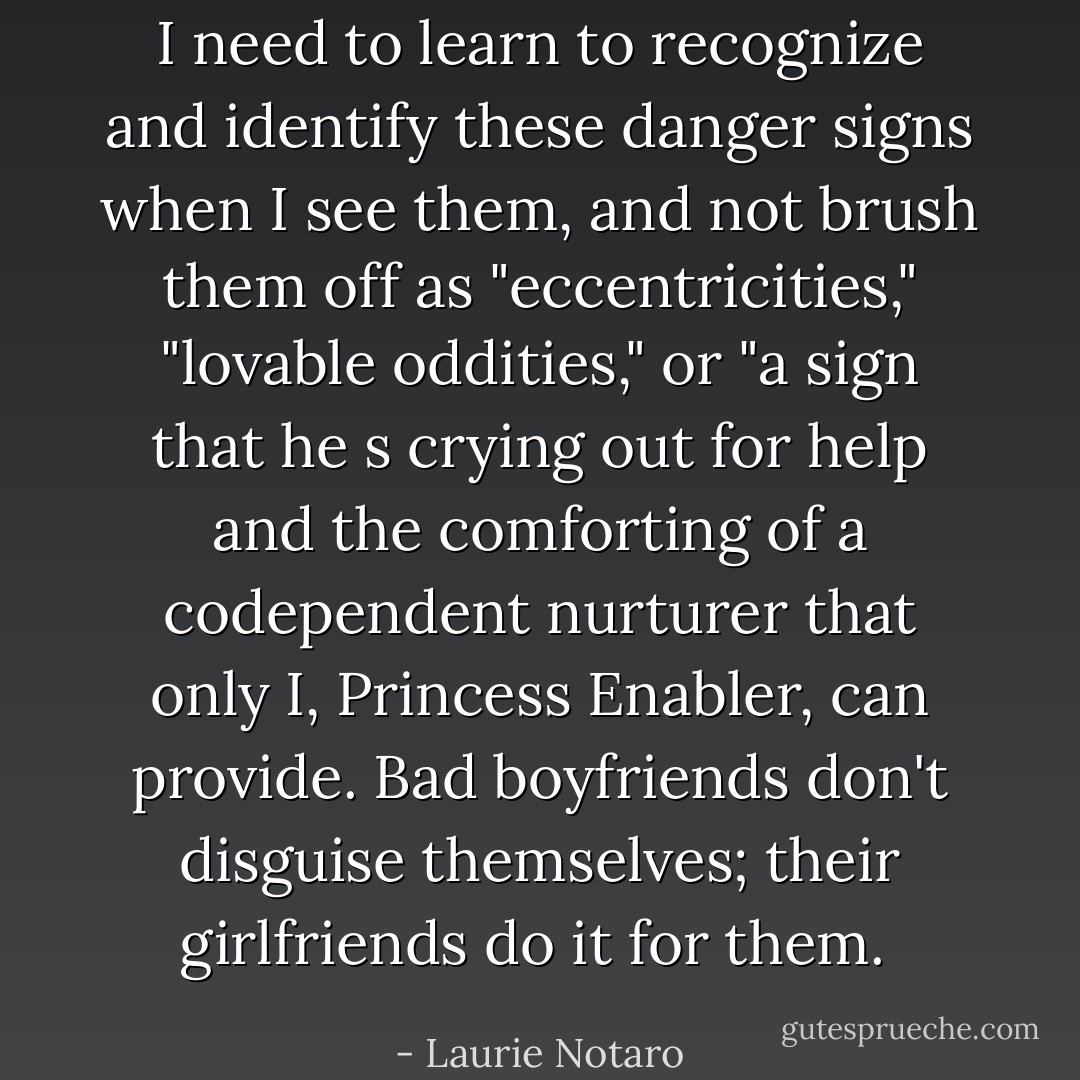 I need to learn to recognize and identify these danger signs when I see them, and not brush them off as "eccentricities," "lovable oddities," or "a sign that he s crying out for help and the comforting of a codependent nurturer that only I, Princess Enabler, can provide. Bad boyfriends don't disguise themselves; their girlfriends do it for them.  - Laurie Notaro