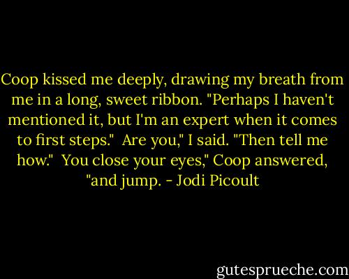 Coop kissed me deeply, drawing my breath from me in a long, sweet ribbon. "Perhaps I haven't mentioned it, but I'm an expert when it comes to first steps."<br /><br />Are you," I said. "Then tell me how."<br /><br />You close your eyes," Coop answered, "and jump. - Jodi Picoult