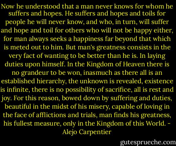 Now he understood that a man never knows for whom he suffers and hopes. He suffers and hopes and toils for people he will never know, and who, in turn, will suffer and hope and toil for others who will not be happy either, for man always seeks a happiness far beyond that which is meted out to him. But man's greatness consists in the very fact of wanting to be better than he is. In laying duties upon himself. In the Kingdom of Heaven there is no grandeur to be won, inasmuch as there all is an established hierarchy, the unknown is revealed, existence is infinite, there is no possibility of sacrifice, all is rest and joy. For this reason, bowed down by suffering and duties, beautiful in the midst of his misery, capable of loving in the face of afflictions and trials, man finds his greatness, his fullest measure, only in the Kingdom of this World. - Alejo Carpentier