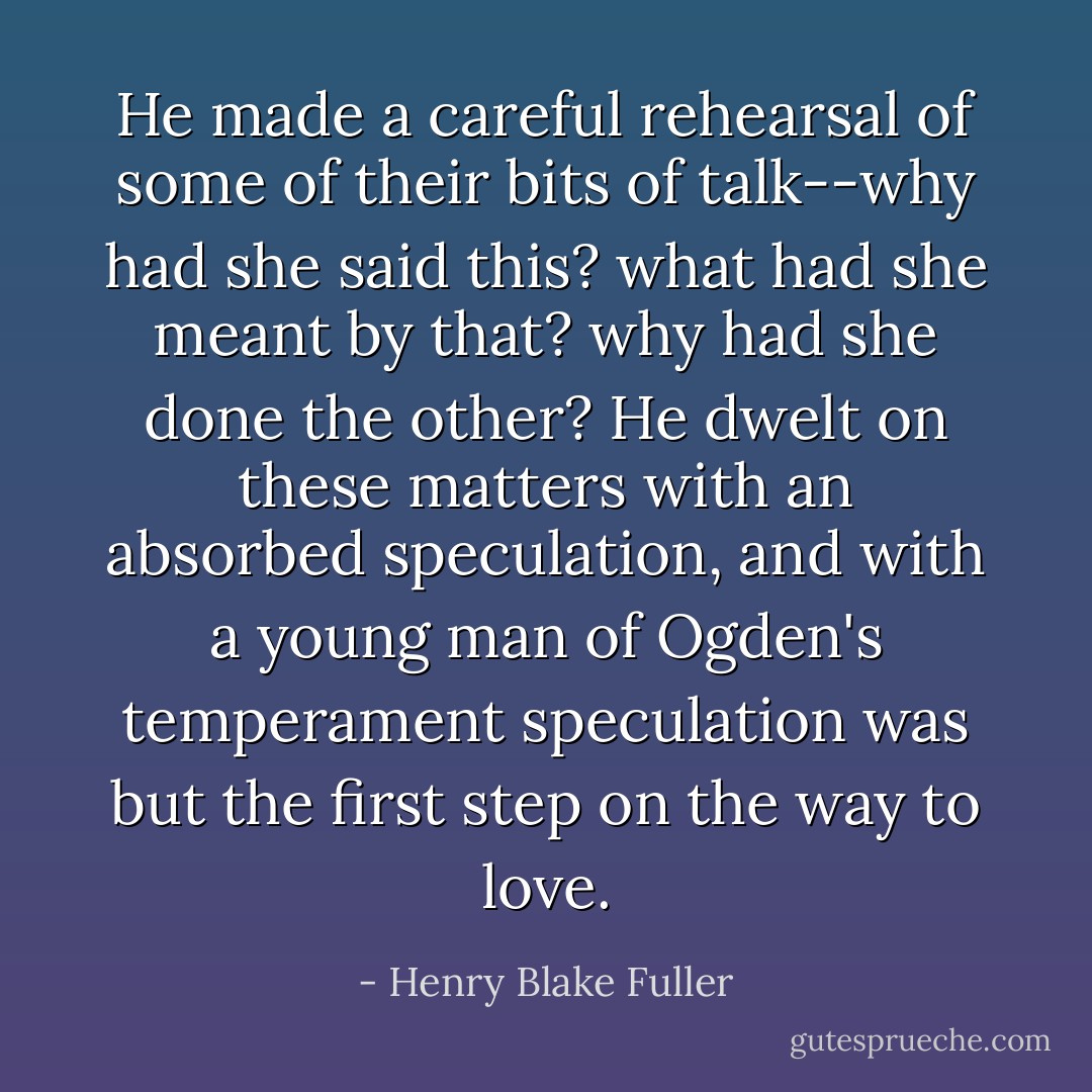 He made a careful rehearsal of some of their bits of talk--why had she said this? what had she meant by that? why had she done the other? He dwelt on these matters with an absorbed speculation, and with a young man of Ogden's temperament speculation was but the first step on the way to love. - Henry Blake Fuller