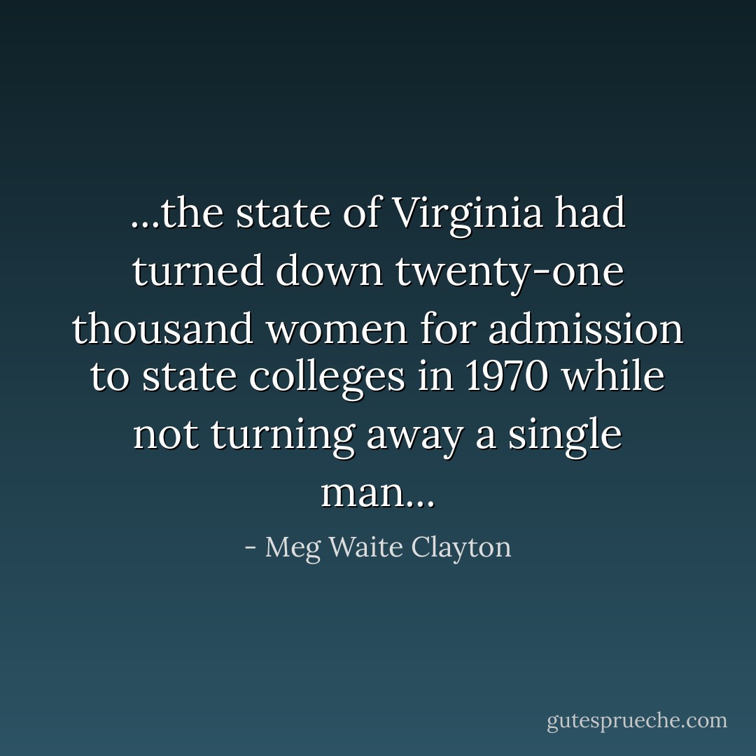 ...the state of Virginia had turned down twenty-one thousand women for admission to state colleges in 1970 while not turning away a single man... - Meg Waite Clayton