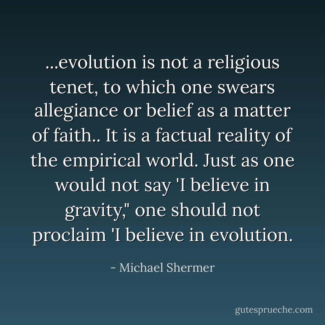 ...evolution is not a religious tenet, to which one swears allegiance or belief as a matter of faith.. It is a factual reality of the empirical world. Just as one would not say 'I believe in gravity," one should not proclaim 'I believe in evolution. - Michael Shermer