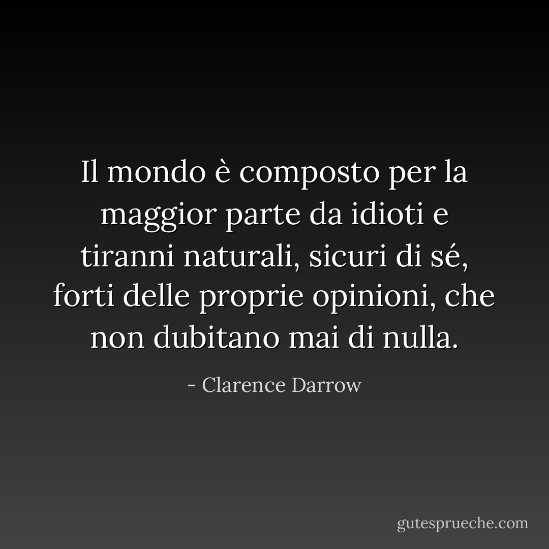 Il mondo è composto per la maggior parte da idioti e tiranni naturali, sicuri di sé, forti delle proprie opinioni, che non dubitano mai di nulla. - Clarence Darrow