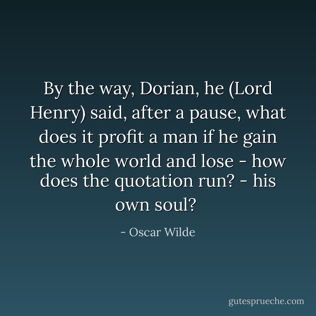 By the way, Dorian, he (Lord Henry) said, after a pause, what does it profit a man if he gain the whole world and lose - how does the quotation run? - his own soul?  - Oscar Wilde