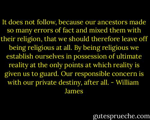 It does not follow, because our ancestors made so many errors of fact and mixed them with their religion, that we should therefore leave off being religious at all. By being religious we establish ourselves in possession of ultimate reality at the only points at which reality is given us to guard. Our responsible concern is with our private destiny, after all. - William  James