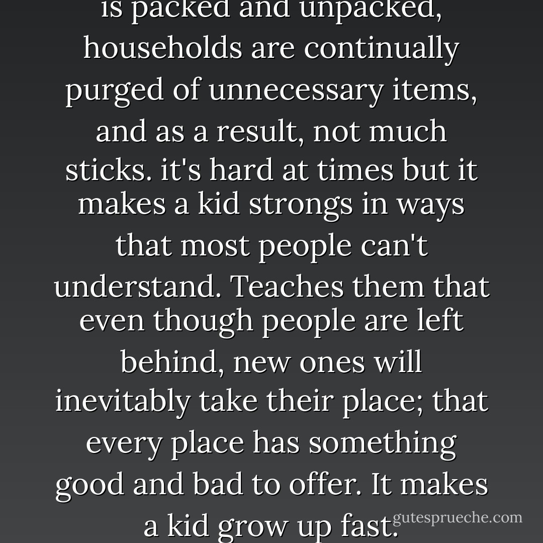 Friends come and go, clothing is packed and unpacked, households are continually purged of unnecessary items, and as a result, not much sticks. it's hard at times but it makes a kid strongs in ways that most people can't understand. Teaches them that even though people are left behind, new ones will inevitably take their place; that every place has something good and bad to offer. It makes a kid grow up fast. - Nicholas Sparks