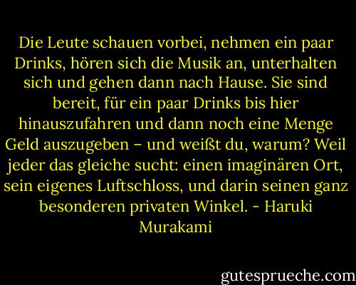 Die Leute schauen vorbei, nehmen ein paar Drinks, hören sich die Musik an, unterhalten sich und gehen dann nach Hause. Sie sind bereit, für ein paar Drinks bis hier hinauszufahren und dann noch eine Menge Geld auszugeben – und weißt du, warum? Weil jeder das gleiche sucht: einen imaginären Ort, sein eigenes Luftschloss, und darin seinen ganz besonderen privaten Winkel. - Haruki Murakami