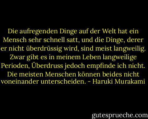 Die aufregenden Dinge auf der Welt hat ein Mensch sehr schnell satt, und die Dinge, derer er nicht überdrüssig wird, sind meist langweilig. Zwar gibt es in meinem Leben langweilige Perioden, Überdruss jedoch empfinde ich nicht. Die meisten Menschen können beides nicht voneinander unterscheiden. - Haruki Murakami