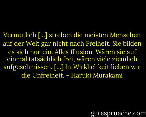 Vermutlich [...] streben die meisten Menschen auf der Welt gar nicht nach Freiheit. Sie bilden es sich nur ein. Alles Illusion. Wären sie auf einmal tatsächlich frei, wären viele ziemlich aufgeschmissen. [...] In Wirklichkeit lieben wir die Unfreiheit. - Haruki Murakami