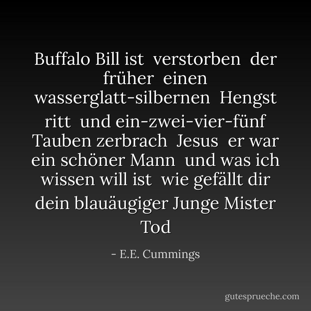 Buffalo Bill ist<br /> verstorben<br /> der früher<br /> einen wasserglatt-silbernen<br /> Hengst ritt<br /> und ein-zwei-vier-fünf Tauben zerbrach<br /> Jesus<br /> er war ein schöner Mann<br /> und was ich wissen will ist<br /> wie gefällt dir dein blauäugiger Junge<br />Mister Tod - E.E. Cummings<