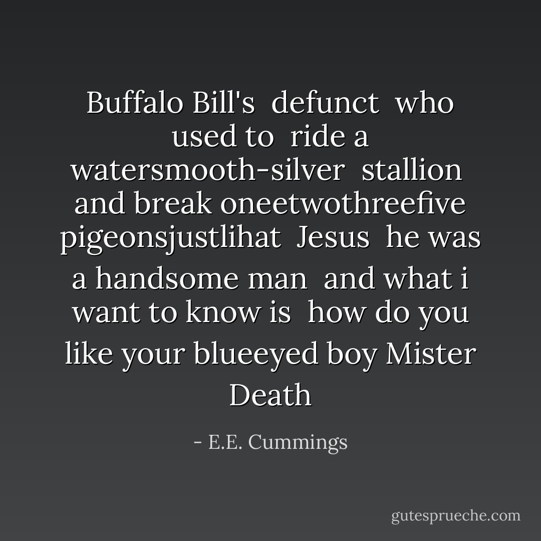 Buffalo Bill's<br /> defunct<br /> who used to<br /> ride a watersmooth-silver<br /> stallion<br /> and break oneetwothreefive pigeonsjustlihat<br /> Jesus<br /> he was a handsome man<br /> and what i want to know is<br /> how do you like your blueeyed boy<br />Mister Death - E.E. Cummings