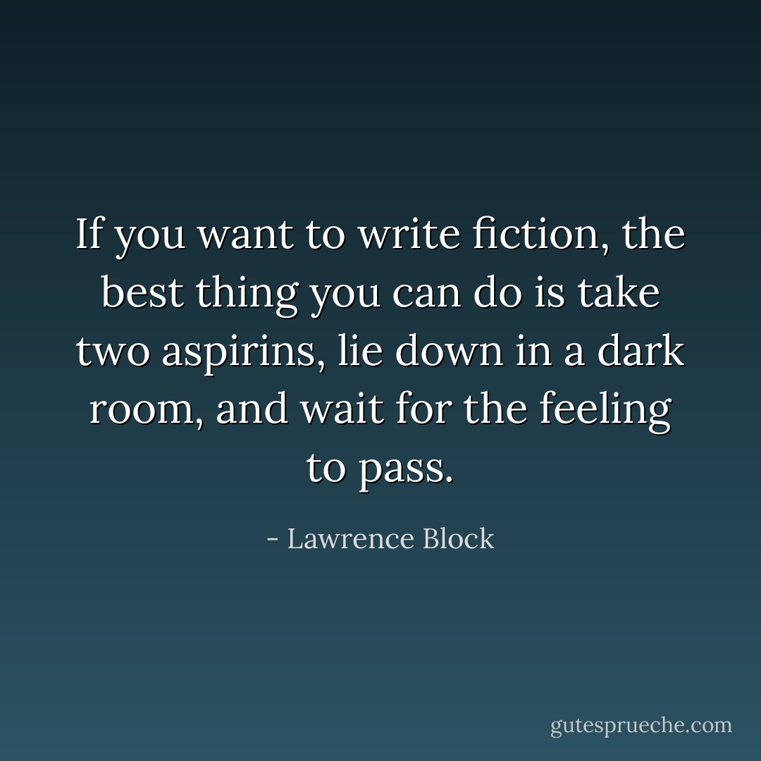 If you want to write fiction, the best thing you can do is take two aspirins, lie down in a dark room, and wait for the feeling to pass. - Lawrence Block