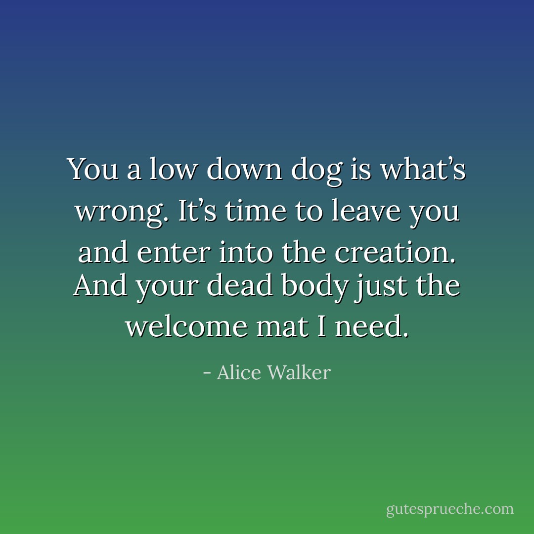 You a low down dog is what’s wrong. It’s time to leave you and enter into the creation. And your dead body just the welcome mat I need. - Alice Walker