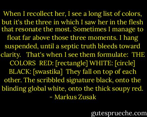 When I recollect her, I see a long list of colors, but it's the three in which I saw her in the flesh that resonate the most. Sometimes I manage to float far above those three moments. I hang suspended, until a septic truth bleeds toward clarity. <br /><br />That's when I see them formulate:<br /><br />THE COLORS <br />RED: [rectangle]<br />WHITE: [circle]<br />BLACK: [swastika]<br /><br />They fall on top of each other. The scribbled signature black, onto the blinding global white, onto the thick soupy red. - Markus Zusak