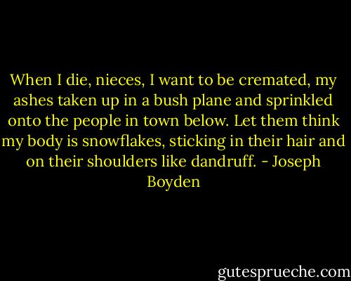 When I die, nieces, I want to be cremated, my ashes taken up in a bush plane and sprinkled onto the people in town below. Let them think my body is snowflakes, sticking in their hair and on their shoulders like dandruff. - Joseph Boyden
