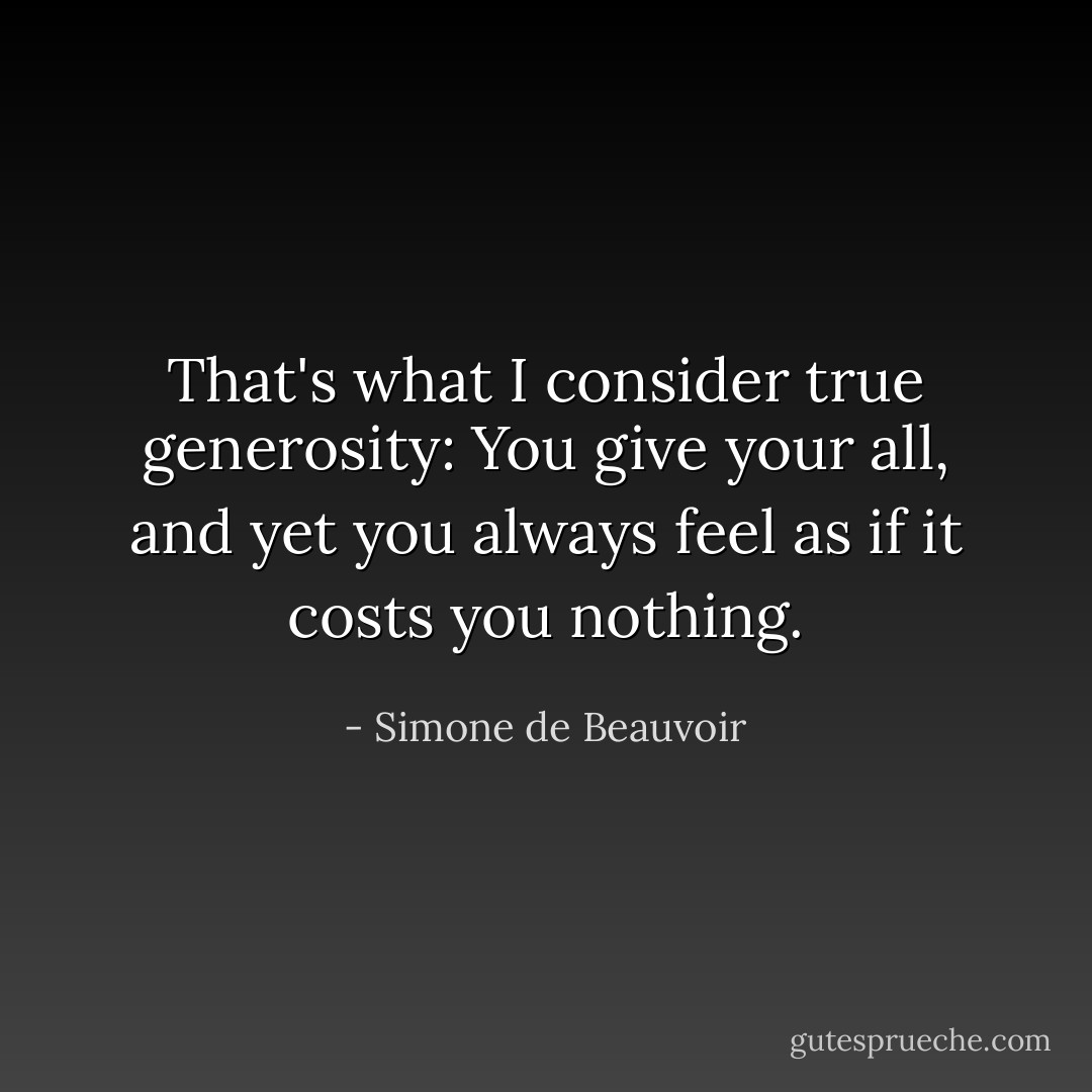 That's what I consider true generosity: You give your all, and yet you always feel as if it costs you nothing. - Simone de Beauvoir