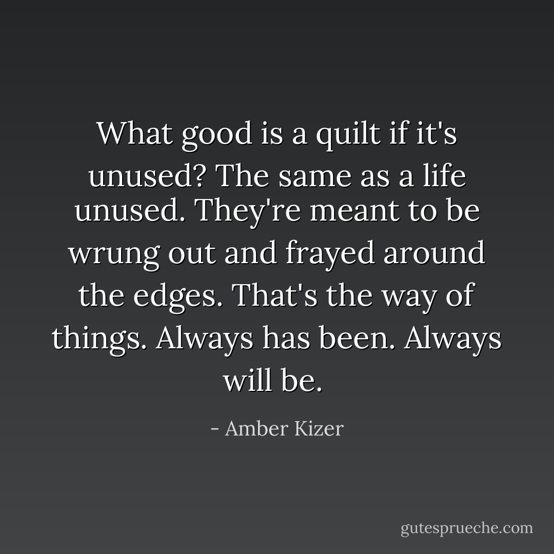 What good is a quilt if it's unused? The same as a life unused. They're meant to be wrung out and frayed around the edges. That's the way of things. Always has been. Always will be.  - Amber Kizer