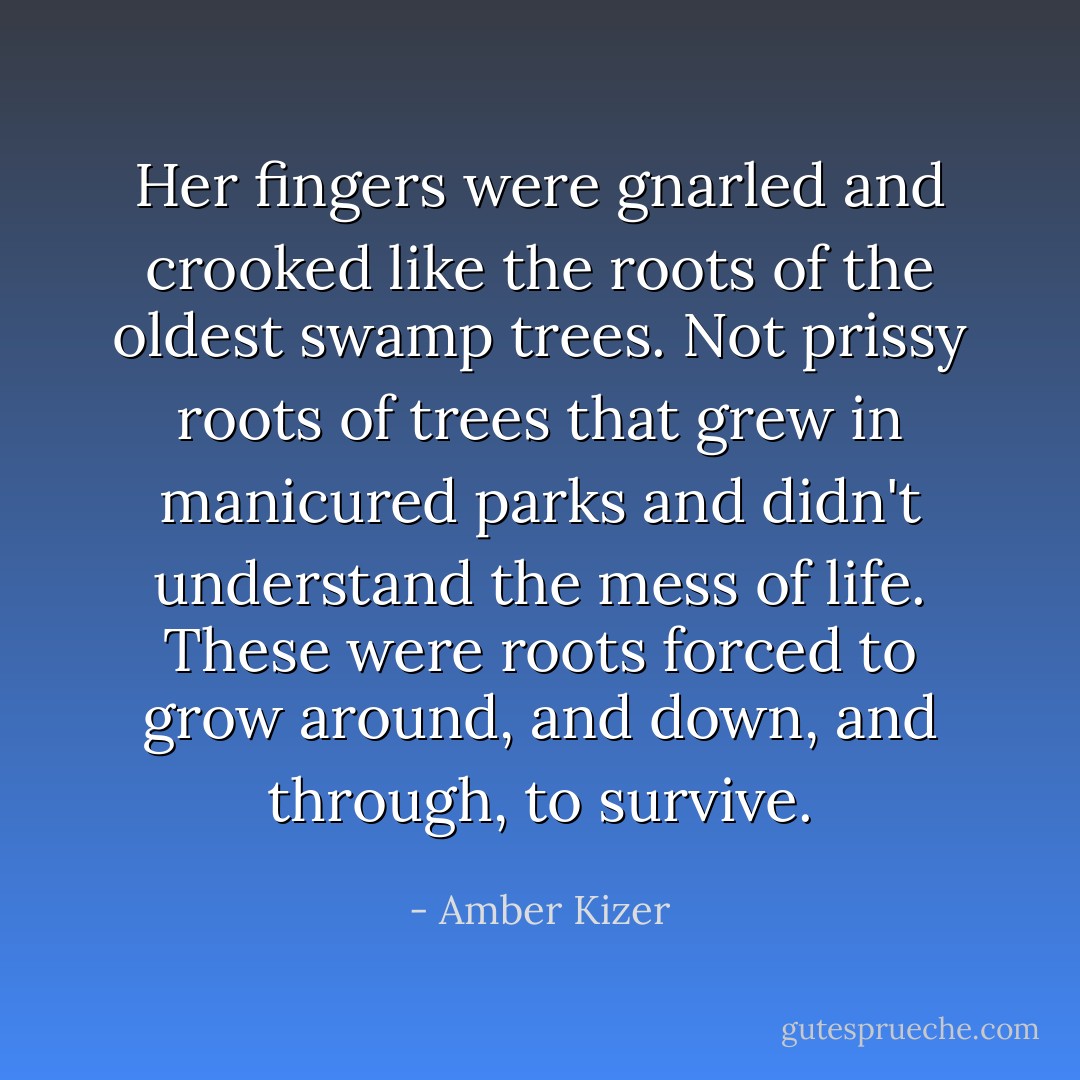 Her fingers were gnarled and crooked like the roots of the oldest swamp trees. Not prissy roots of trees that grew in manicured parks and didn't understand the mess of life. These were roots forced to grow around, and down, and through, to survive. - Amber Kizer