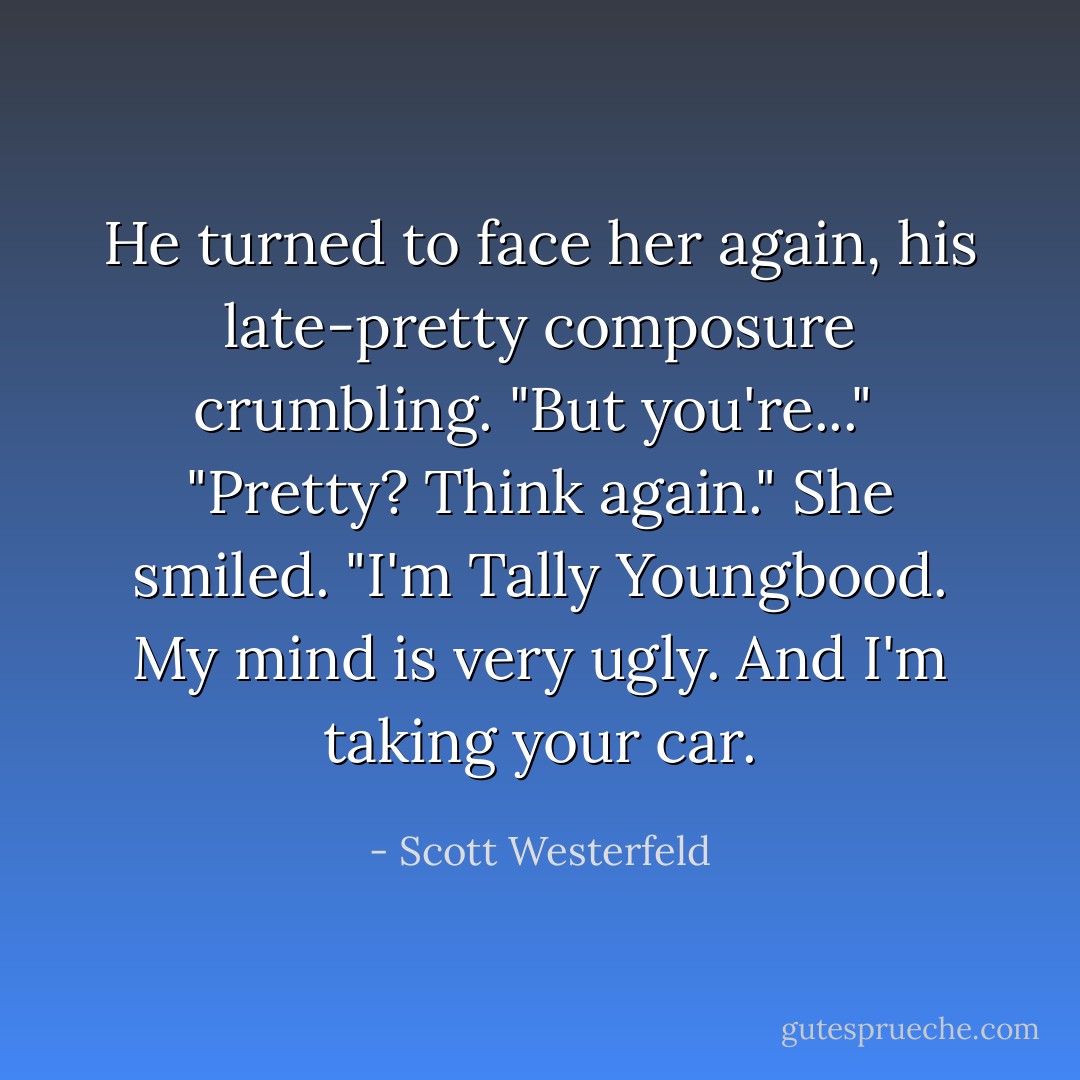 He turned to face her again, his late-pretty composure crumbling. "But you're..."<br /><br />"Pretty? Think again." She smiled. "I'm Tally Youngbood. My mind is very ugly. And I'm taking your car. - Scott Westerfeld