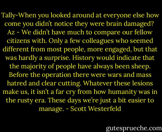 Tally-When you looked around at everyone else how come you didn’t notice they were brain damaged?<br /><br />Az - We didn’t have much to compare our fellow citizens with. Only a few colleagues who seemed different from most people, more engaged, but that was hardly a surprise.<br />History would indicate that the majority of people have always been sheep. Before the operation there were wars and mass hatred and clear cutting. Whatever these lesions make us, it isn’t a far cry from how humanity was in the rusty era. These days we’re just a bit easier to manage. - Scott Westerfeld