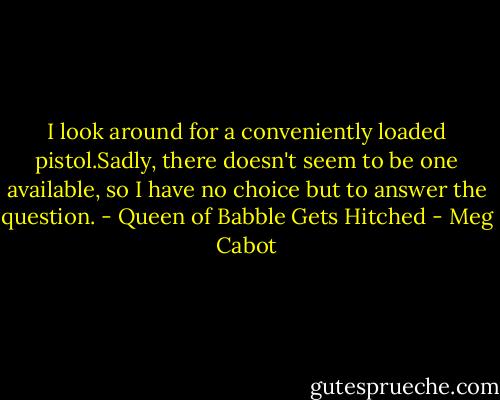 I look around for a conveniently loaded pistol.Sadly, there doesn't seem to be one available, so I have no choice but to answer the question. - Queen of Babble Gets Hitched - Meg Cabot