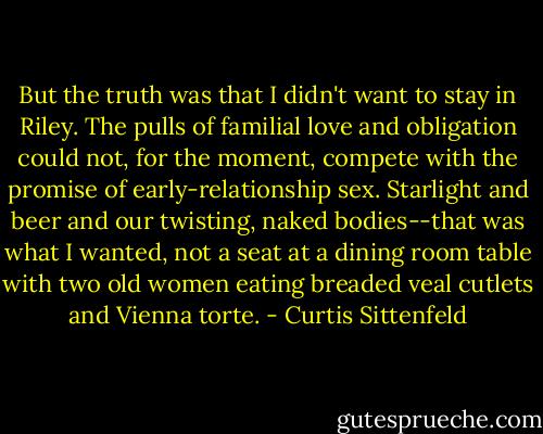 But the truth was that I didn't want to stay in Riley. The pulls of familial love and obligation could not, for the moment, compete with the promise of early-relationship sex. Starlight and beer and our twisting, naked bodies--that was what I wanted, not a seat at a dining room table with two old women eating breaded veal cutlets and Vienna torte. - Curtis Sittenfeld
