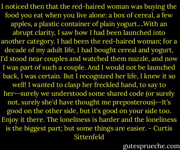 I noticed then that the red-haired woman was buying the food you eat when you live alone: a box of cereal, a few apples, a plastic container of plain yogurt....With an abrupt clarity, I saw how I had been launched into another category. I had been the red-haired woman; for a decade of my adult life, I had bought cereal and yogurt, I'd stood near couples and watched them nuzzle, and now I was part of such a couple. And I would not be launched back, I was certain. But I recognized her life, I knew it so well! I wanted to clasp her freckled hand, to say to her--surely we understood some shared code (or surely not, surely she'd have thought me preposterous)--It's good on the other side, but it's good on your side too. Enjoy it there. The loneliness is harder and the loneliness is the biggest part; but some things are easier. - Curtis Sittenfeld