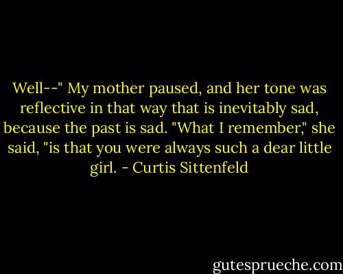 Well--" My mother paused, and her tone was reflective in that way that is inevitably sad, because the past is sad. "What I remember," she said, "is that you were always such a dear little girl. - Curtis Sittenfeld