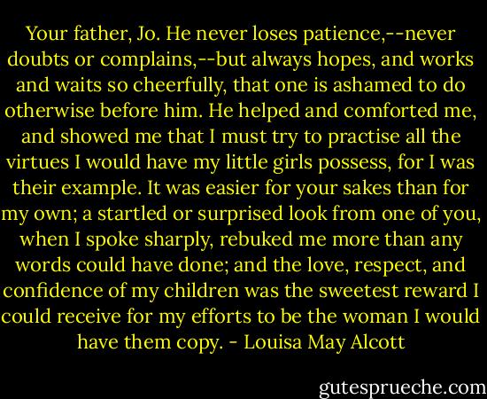 Your father, Jo. He never loses patience,--never doubts or complains,--but always hopes, and works and waits so cheerfully, that one is ashamed to do otherwise before him. He helped and comforted me, and showed me that I must try to practise all the virtues I would have my little girls possess, for I was their example. It was easier for your sakes than for my own; a startled or surprised look from one of you, when I spoke sharply, rebuked me more than any words could have done; and the love, respect, and confidence of my children was the sweetest reward I could receive for my efforts to be the woman I would have them copy. - Louisa May Alcott