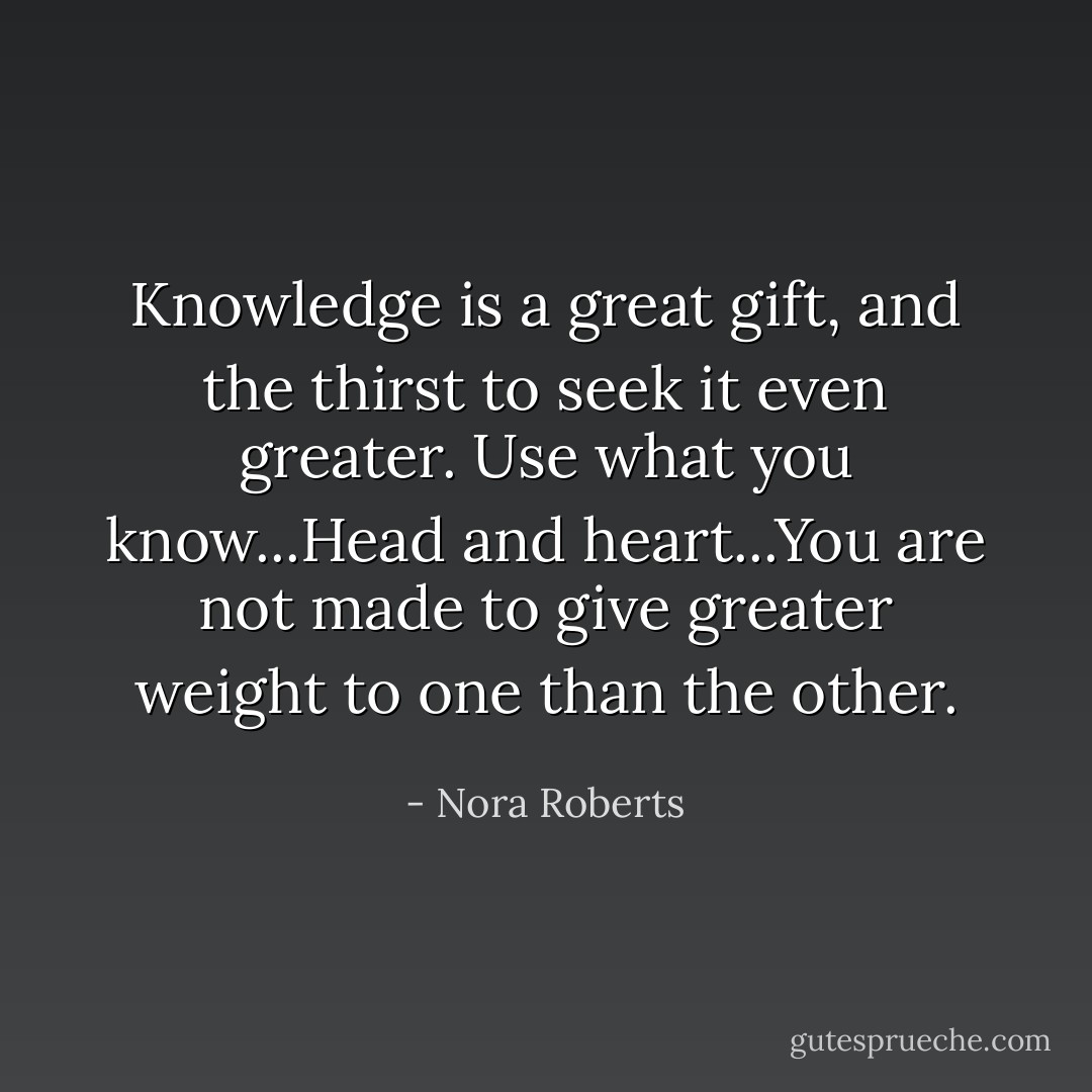 Knowledge is a great gift, and the thirst to seek it even greater. Use what you know...Head and heart...You are not made to give greater weight to one than the other. - Nora Roberts