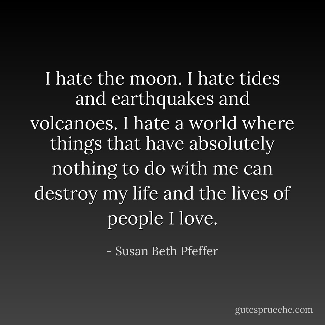 I hate the moon. I hate tides and earthquakes and volcanoes. I hate a world where things that have absolutely nothing to do with me can destroy my life and the lives of people I love. - Susan Beth Pfeffer