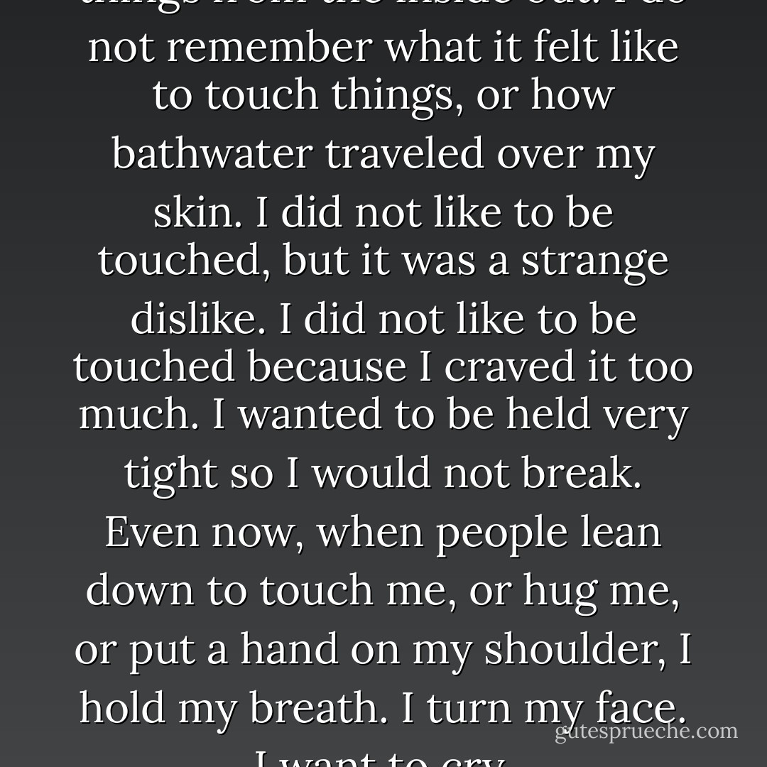 I do not remember very many things from the inside out. I do not remember what it felt like to touch things, or how bathwater traveled over my skin. I did not like to be touched, but it was a strange dislike. I did not like to be touched because I craved it too much. I wanted to be held very tight so I would not break. Even now, when people lean down to touch me, or hug me, or put a hand on my shoulder, I hold my breath. I turn my face. I want to cry. - Marya Hornbacher