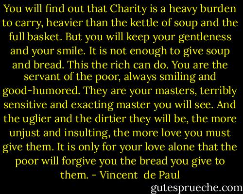 You will find out that Charity is a heavy burden to carry, heavier than the kettle of soup and the full basket. But you will keep your gentleness and your smile. It is not enough to give soup and bread. This the rich can do. You are the servant of the poor, always smiling and good-humored. They are your masters, terribly sensitive and exacting master you will see. And the uglier and the dirtier they will be, the more unjust and insulting, the more love you must give them. It is only for your love alone that the poor will forgive you the bread you give to them. - Vincent  de Paul