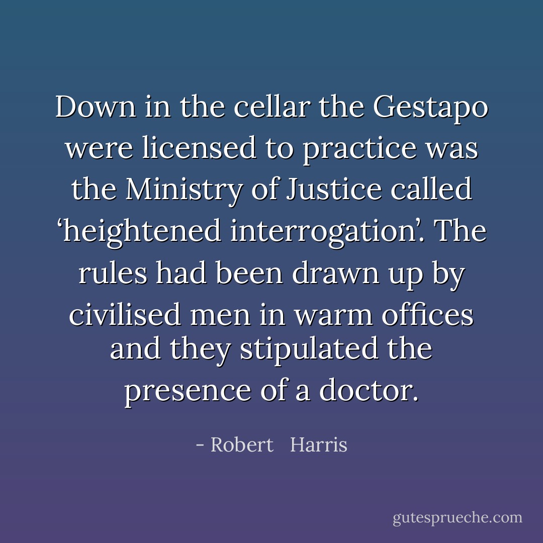Down in the cellar the Gestapo were licensed to practice was the Ministry of Justice called ‘heightened interrogation’. The rules had been drawn up by civilised men in warm offices and they stipulated the presence of a doctor. - Robert   Harris