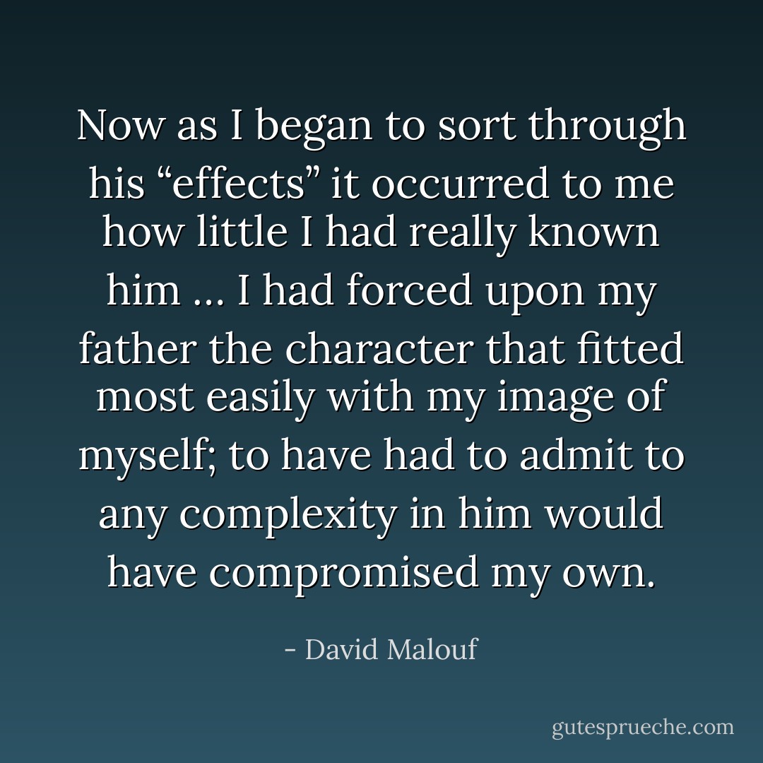 Now as I began to sort through his “effects” it occurred to me how little I had really known him … I had forced upon my father the character that fitted most easily with my image of myself; to have had to admit to any complexity in him would have compromised my own. - David Malouf