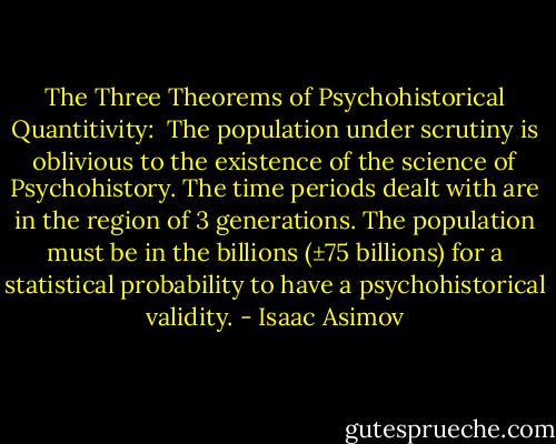The Three Theorems of Psychohistorical Quantitivity:<br /><br />The population under scrutiny is oblivious to the existence of the science of Psychohistory.<br />The time periods dealt with are in the region of 3 generations.<br />The population must be in the billions (±75 billions) for a statistical probability to have a psychohistorical validity. - Isaac Asimov