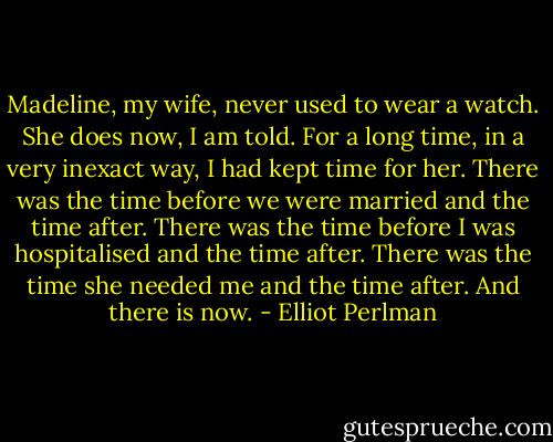 Madeline, my wife, never used to wear a watch. She does now, I am told. For a long time, in a very inexact way, I had kept time for her. There was the time before we were married and the time after. There was the time before I was hospitalised and the time after. There was the time she needed me and the time after. And there is now. - Elliot Perlman