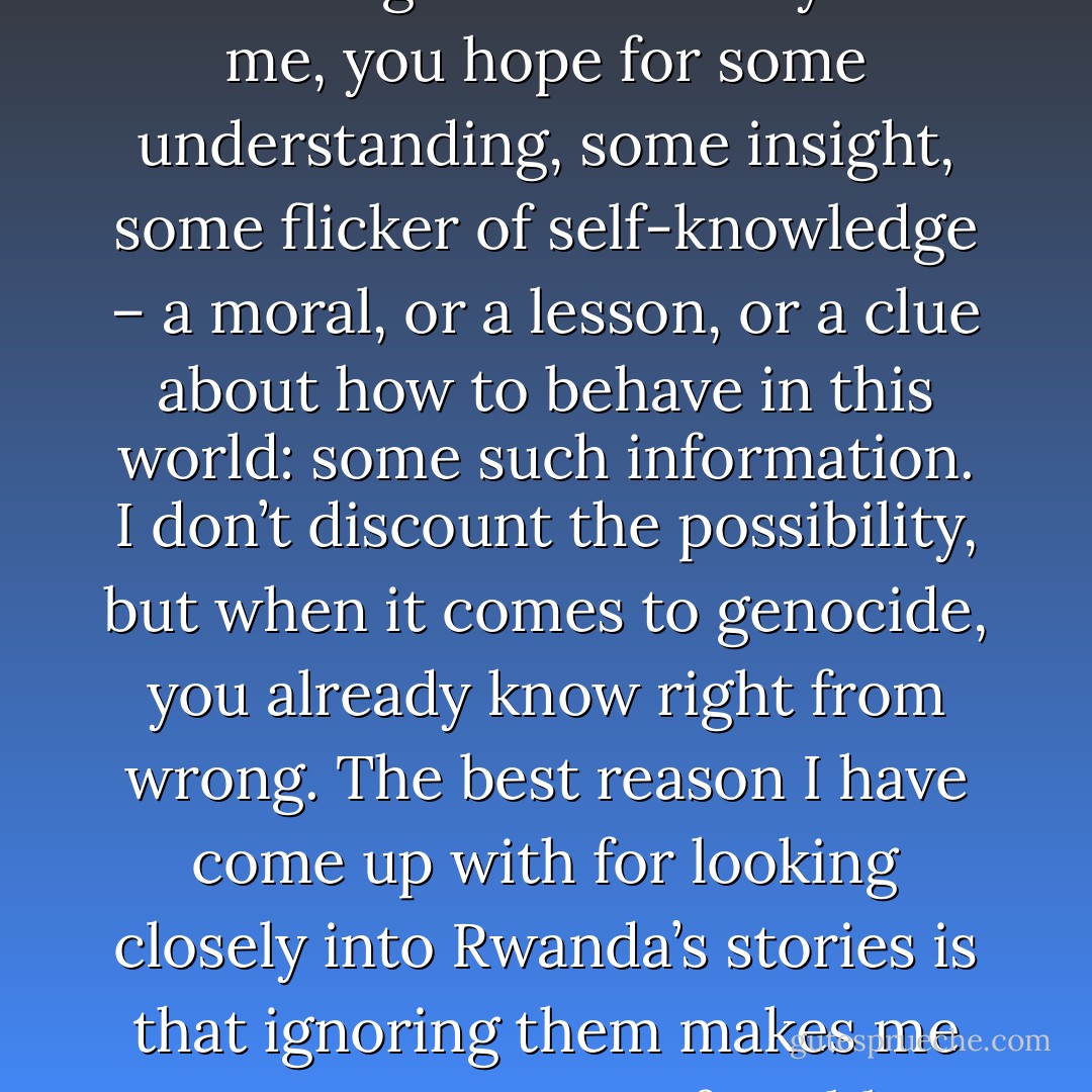 Like Leontius, the young Athenian in Plato, I presume that you are reading this because you desire a closer look, and that you, too, are properly disturbed by your curiosity. Perhaps, in examining this extremity with me, you hope for some understanding, some insight, some flicker of self-knowledge – a moral, or a lesson, or a clue about how to behave in this world: some such information. I don’t discount the possibility, but when it comes to genocide, you already know right from wrong. The best reason I have come up with for looking closely into Rwanda’s stories is that ignoring them makes me even more uncomfortable about existence and my place in it. The horror, the horror, interests me only insofar as a precise memory of the offense is necessary to understand its legacy. - Philip Gourevitch