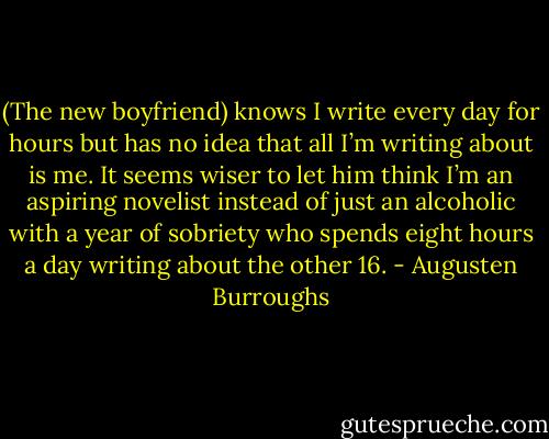 (The new boyfriend) knows I write every day for hours but has no idea that all I’m writing about is me. It seems wiser to let him think I’m an aspiring novelist instead of just an alcoholic with a year of sobriety who spends eight hours a day writing about the other 16. - Augusten Burroughs