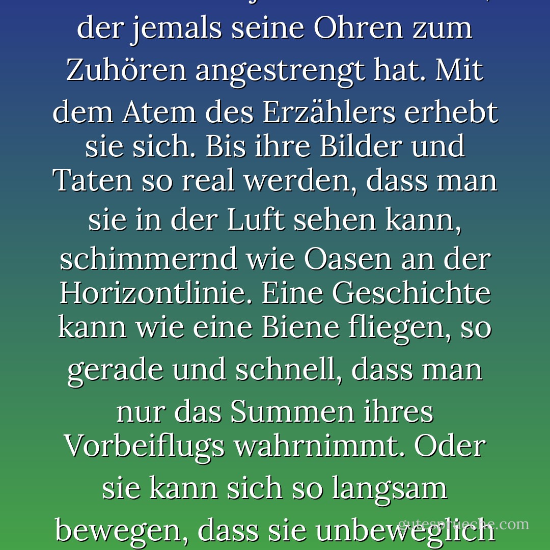 Eine Geschichte ist lebendig, so wie Sie und ich es sind. Sie wird von Muskeln und Sehnen gerundet. Durchströmt von Blut. Geschichtet mit Haut, rau und glatt. In ihrem Kern liegt ein weiches Mark aus harten, weißen Knochen. Eine Geschichte schlägt mit dem Herzen eines jeden Menschen, der jemals seine Ohren zum Zuhören angestrengt hat. Mit dem Atem des Erzählers erhebt sie sich. Bis ihre Bilder und Taten so real werden, dass man sie in der Luft sehen kann, schimmernd wie Oasen an der Horizontlinie. Eine Geschichte kann wie eine Biene fliegen, so gerade und schnell, dass man nur das Summen ihres Vorbeiflugs wahrnimmt. Oder sie kann sich so langsam bewegen, dass sie unbeweglich scheint und sich in sich selbst zusammenrollt wie eine Schlange in der Sonne. Es kann wie Rauch vor dem Wind verschwinden. Verweilen wie Parfüm in der Nase. Sie kann sich bei jeder Erzählung verändern und doch immer gleich bleiben. - Cameron Dokey<
