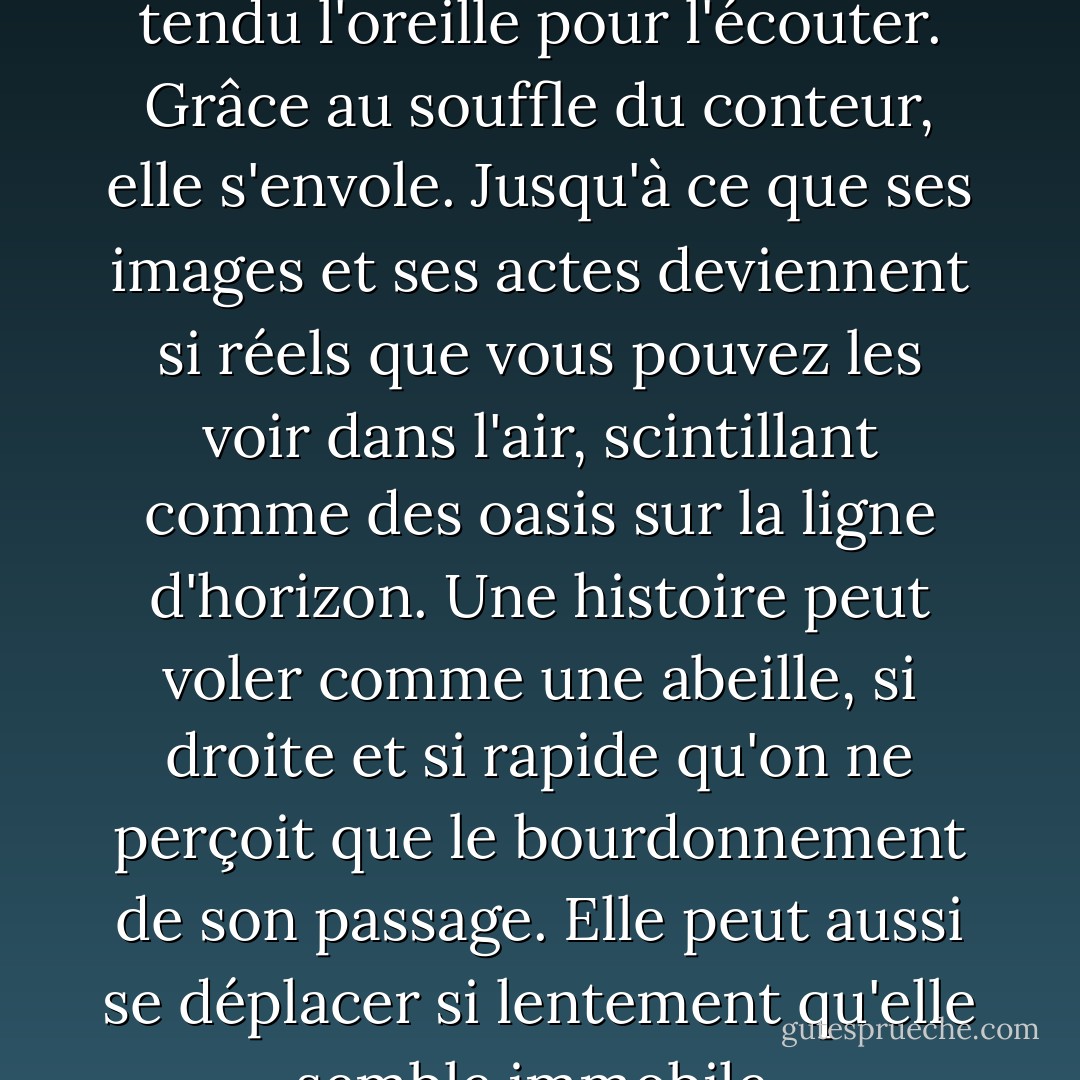 Une histoire est vivante, comme vous et moi. Elle est arrondie par les muscles et les tendons. Rythmée par le sang. Elle est recouverte de peau, à la fois rugueuse et lisse. En son cœur se trouve la moelle tendre d'un os blanc et dur. Une histoire bat avec le cœur de chaque personne qui a tendu l'oreille pour l'écouter. Grâce au souffle du conteur, elle s'envole. Jusqu'à ce que ses images et ses actes deviennent si réels que vous pouvez les voir dans l'air, scintillant comme des oasis sur la ligne d'horizon. Une histoire peut voler comme une abeille, si droite et si rapide qu'on ne perçoit que le bourdonnement de son passage. Elle peut aussi se déplacer si lentement qu'elle semble immobile, recroquevillée sur elle-même comme un serpent au soleil. Il peut s'évanouir comme la fumée devant le vent. S'attarder comme un parfum dans le nez. Changer à chaque fois que l'on en parle, tout en restant le même. - Cameron Dokey