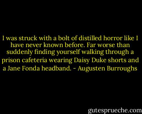 I was struck with a bolt of distilled horror like I have never known before. Far worse than suddenly finding yourself walking through a prison cafeteria wearing Daisy Duke shorts and a Jane Fonda headband. - Augusten Burroughs