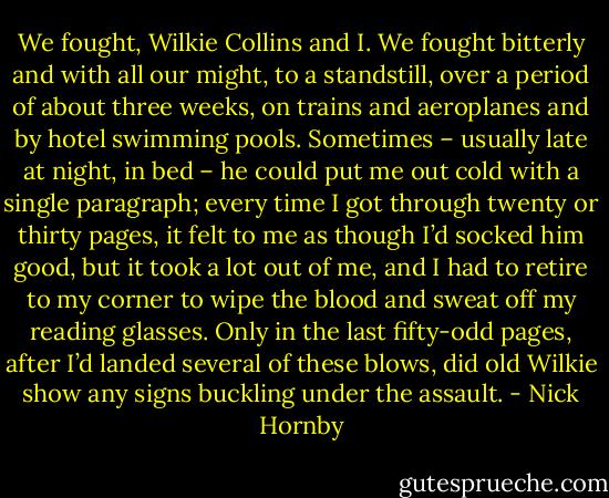 We fought, Wilkie Collins and I. We fought bitterly and with all our might, to a standstill, over a period of about three weeks, on trains and aeroplanes and by hotel swimming pools. Sometimes – usually late at night, in bed – he could put me out cold with a single paragraph; every time I got through twenty or thirty pages, it felt to me as though I’d socked him good, but it took a lot out of me, and I had to retire to my corner to wipe the blood and sweat off my reading glasses. Only in the last fifty-odd pages, after I’d landed several of these blows, did old Wilkie show any signs buckling under the assault. - Nick Hornby
